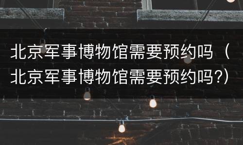 北京军事博物馆需要预约吗（北京军事博物馆需要预约吗?）