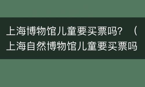 上海博物馆儿童要买票吗？（上海自然博物馆儿童要买票吗）