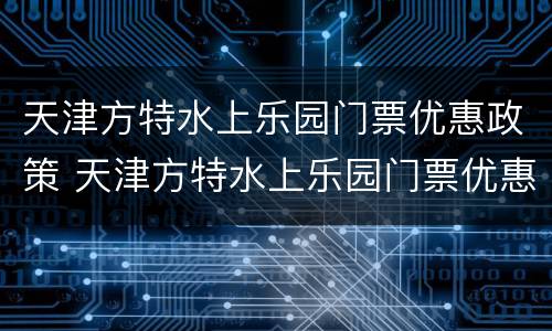 天津方特水上乐园门票优惠政策 天津方特水上乐园门票优惠政策最新