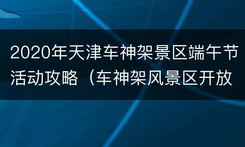 2020年天津车神架景区端午节活动攻略（车神架风景区开放时间）
