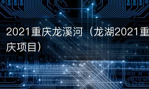 2021重庆龙溪河（龙湖2021重庆项目）