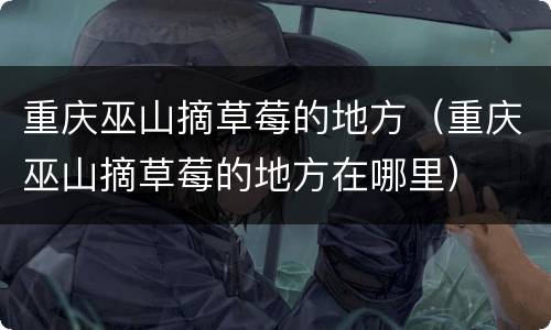 重庆巫山摘草莓的地方（重庆巫山摘草莓的地方在哪里）