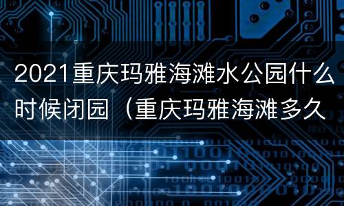2021重庆玛雅海滩水公园什么时候闭园（重庆玛雅海滩多久开园）