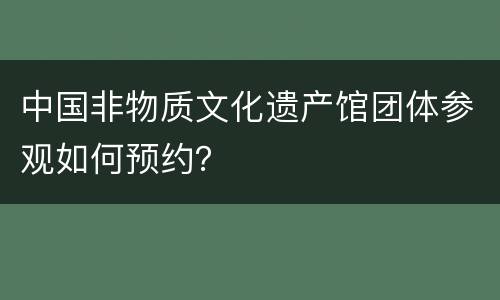 中国非物质文化遗产馆团体参观如何预约？