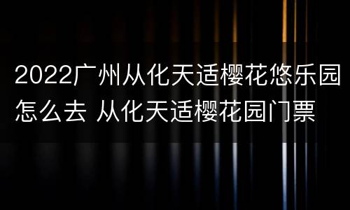 2022广州从化天适樱花悠乐园怎么去 从化天适樱花园门票