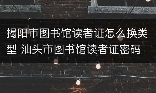 揭阳市图书馆读者证怎么换类型 汕头市图书馆读者证密码