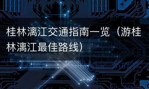 桂林漓江交通指南一览（游桂林漓江最佳路线）