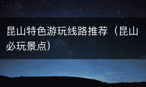 昆山特色游玩线路推荐（昆山必玩景点）