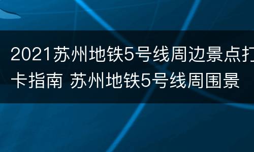 2021苏州地铁5号线周边景点打卡指南 苏州地铁5号线周围景点
