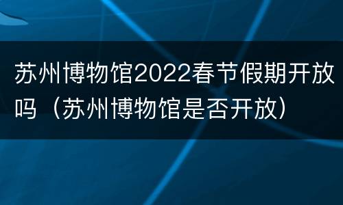 苏州博物馆2022春节假期开放吗（苏州博物馆是否开放）