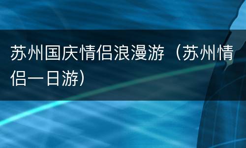 苏州国庆情侣浪漫游（苏州情侣一日游）