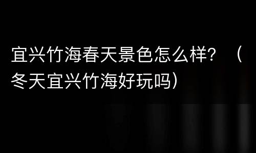 宜兴竹海春天景色怎么样？（冬天宜兴竹海好玩吗）