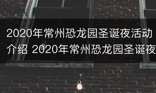 2020年常州恐龙园圣诞夜活动介绍 2020年常州恐龙园圣诞夜活动介绍视频