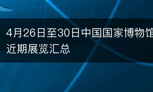 4月26日至30日中国国家博物馆近期展览汇总
