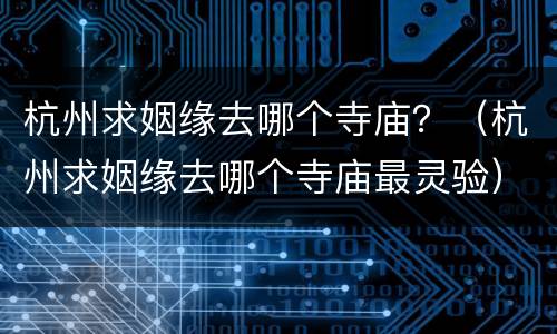 杭州求姻缘去哪个寺庙？（杭州求姻缘去哪个寺庙最灵验）