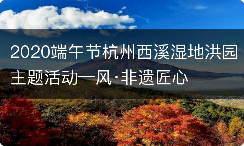 2020端午节杭州西溪湿地洪园主题活动—风·非遗匠心