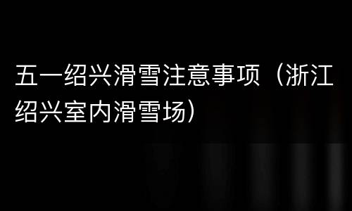 五一绍兴滑雪注意事项（浙江绍兴室内滑雪场）
