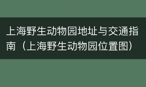 上海野生动物园地址与交通指南（上海野生动物园位置图）