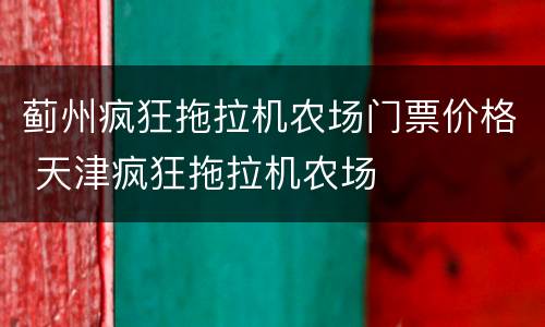 蓟州疯狂拖拉机农场门票价格 天津疯狂拖拉机农场