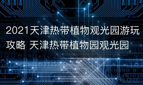 2021天津热带植物观光园游玩攻略 天津热带植物园观光园