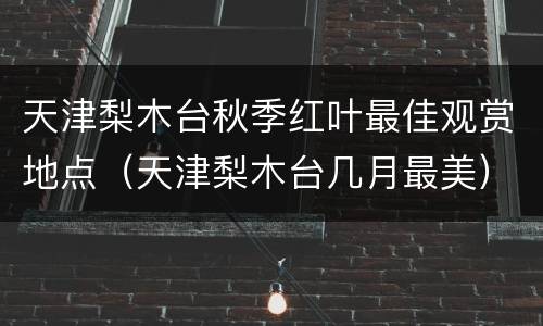 天津梨木台秋季红叶最佳观赏地点（天津梨木台几月最美）
