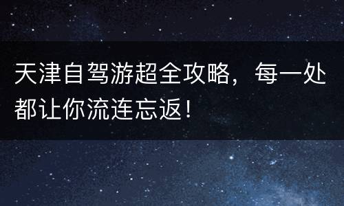 天津自驾游超全攻略，每一处都让你流连忘返！