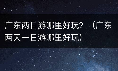 广东两日游哪里好玩？（广东两天一日游哪里好玩）