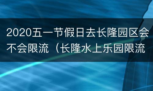 2020五一节假日去长隆园区会不会限流（长隆水上乐园限流多少人）