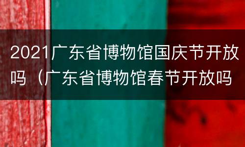 2021广东省博物馆国庆节开放吗（广东省博物馆春节开放吗）