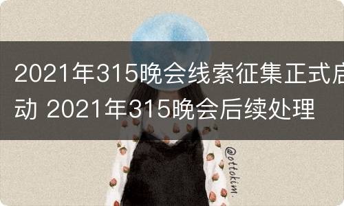 2021年315晚会线索征集正式启动 2021年315晚会后续处理