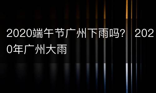 2020端午节广州下雨吗？ 2020年广州大雨