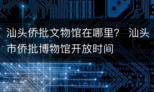 汕头侨批文物馆在哪里？ 汕头市侨批博物馆开放时间
