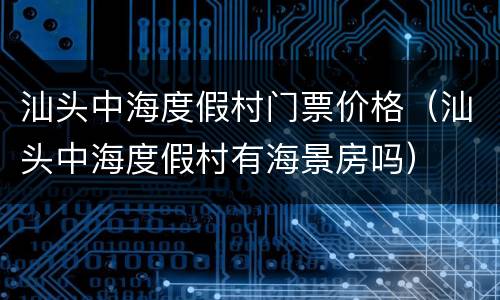 汕头中海度假村门票价格（汕头中海度假村有海景房吗）