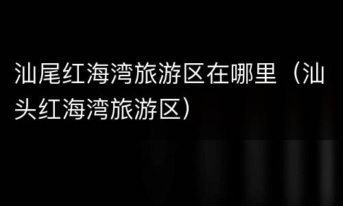 汕尾红海湾旅游区在哪里（汕头红海湾旅游区）