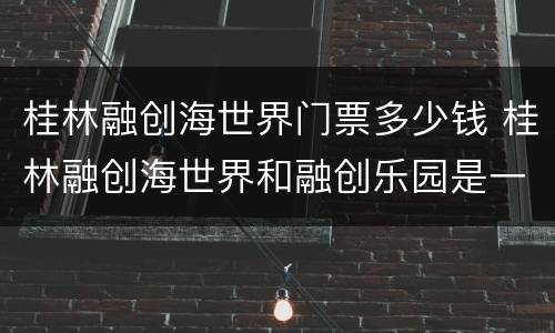 桂林融创海世界门票多少钱 桂林融创海世界和融创乐园是一张门票吗?