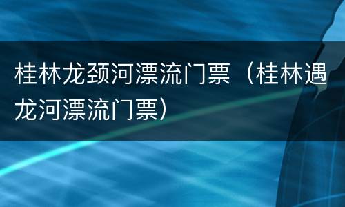 桂林龙颈河漂流门票（桂林遇龙河漂流门票）