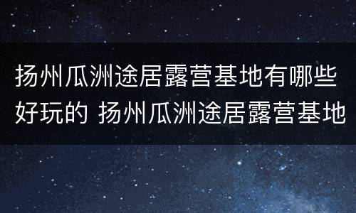 扬州瓜洲途居露营基地有哪些好玩的 扬州瓜洲途居露营基地有哪些好玩的