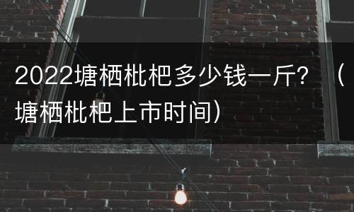 2022塘栖枇杷多少钱一斤？（塘栖枇杷上市时间）