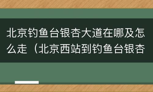 北京钓鱼台银杏大道在哪及怎么走（北京西站到钓鱼台银杏大道）