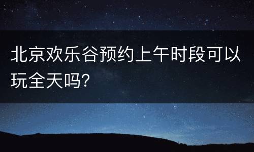 北京欢乐谷预约上午时段可以玩全天吗？