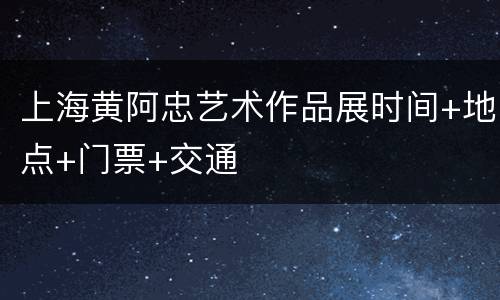 上海黄阿忠艺术作品展时间+地点+门票+交通