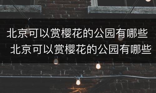 北京可以赏樱花的公园有哪些 北京可以赏樱花的公园有哪些地方