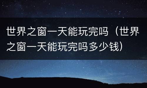 世界之窗一天能玩完吗（世界之窗一天能玩完吗多少钱）