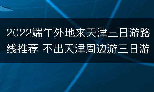 2022端午外地来天津三日游路线推荐 不出天津周边游三日游推荐