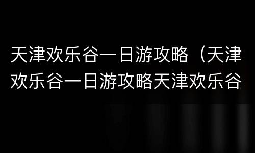 天津欢乐谷一日游攻略（天津欢乐谷一日游攻略天津欢乐谷可以自带水和零食吗）