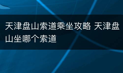 天津盘山索道乘坐攻略 天津盘山坐哪个索道