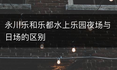 永川乐和乐都水上乐园夜场与日场的区别