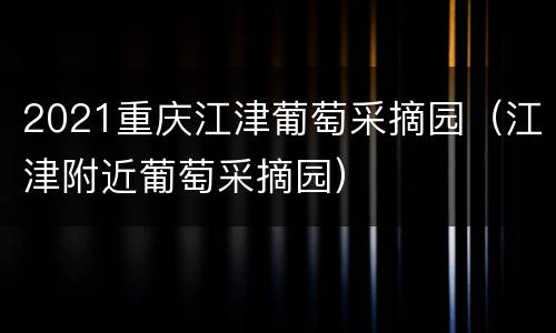 2021重庆江津葡萄采摘园（江津附近葡萄采摘园）