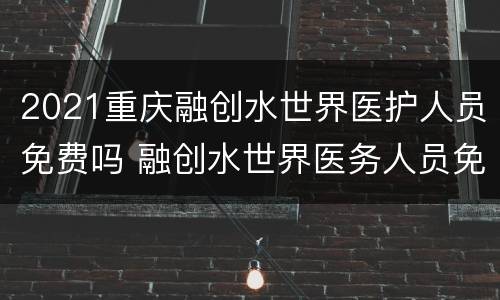 2021重庆融创水世界医护人员免费吗 融创水世界医务人员免费吗