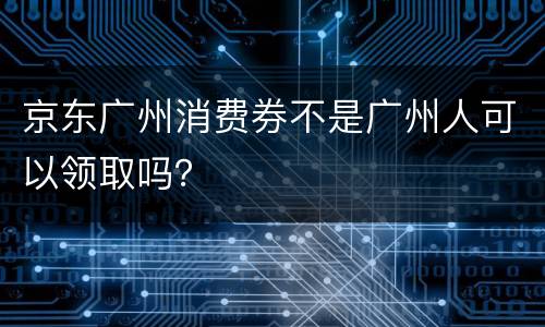 京东广州消费券不是广州人可以领取吗？